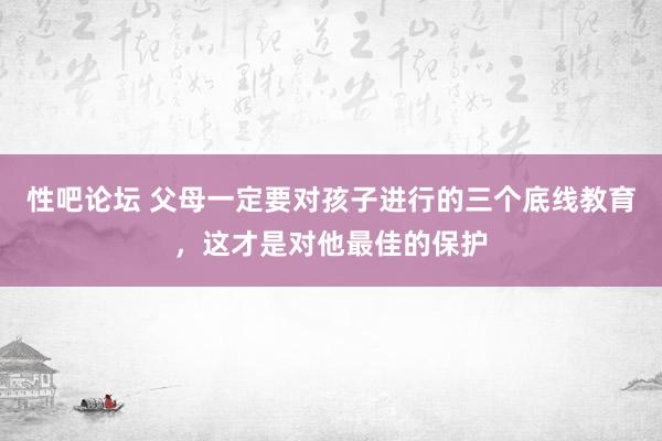 性吧论坛 父母一定要对孩子进行的三个底线教育，这才是对他最佳的保护