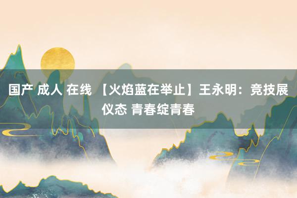 国产 成人 在线 【火焰蓝在举止】王永明：竞技展仪态 青春绽青春