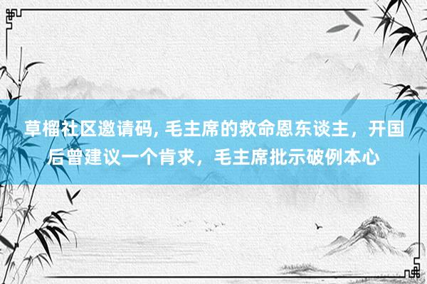 草榴社区邀请码, 毛主席的救命恩东谈主，开国后曾建议一个肯求，毛主席批示破例本心