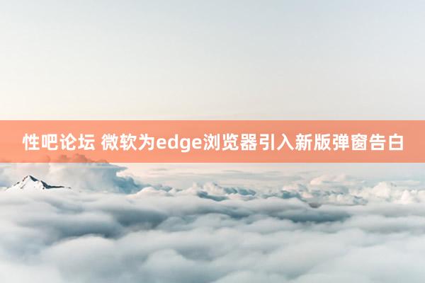 性吧论坛 微软为edge浏览器引入新版弹窗告白