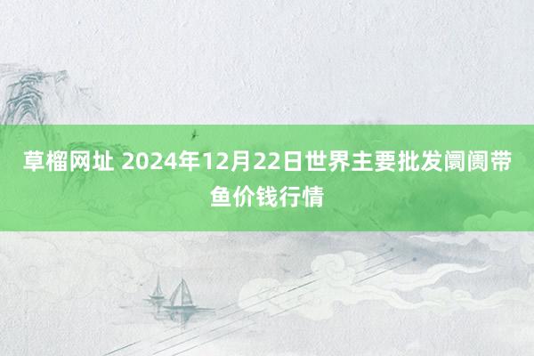 草榴网址 2024年12月22日世界主要批发阛阓带鱼价钱行情