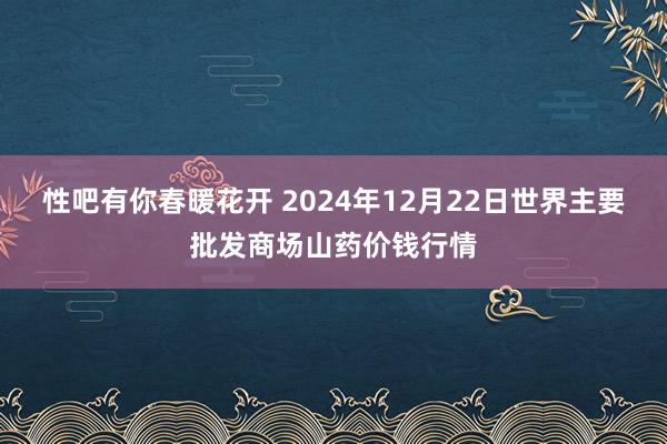 性吧有你春暖花开 2024年12月22日世界主要批发商场山药价钱行情