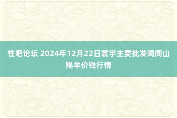 性吧论坛 2024年12月22日寰宇主要批发阛阓山羯羊价钱行情