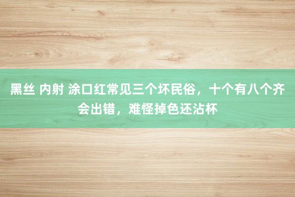 黑丝 内射 涂口红常见三个坏民俗，十个有八个齐会出错，难怪掉色还沾杯