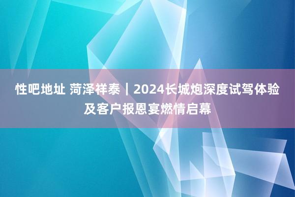 性吧地址 菏泽祥泰｜2024长城炮深度试驾体验及客户报恩宴燃情启幕