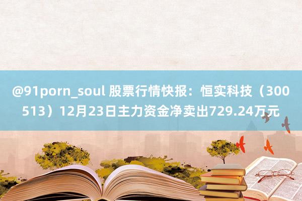 @91porn_soul 股票行情快报：恒实科技（300513）12月23日主力资金净卖出729.24万元