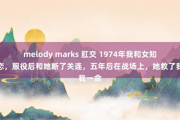 melody marks 肛交 1974年我和女知青相恋，服役后和她断了关连，五年后在战场上，她救了我一命