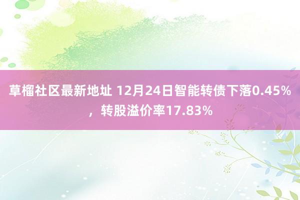 草榴社区最新地址 12月24日智能转债下落0.45%，转股溢价率17.83%