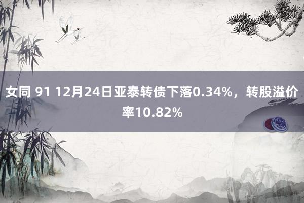 女同 91 12月24日亚泰转债下落0.34%，转股溢价率10.82%