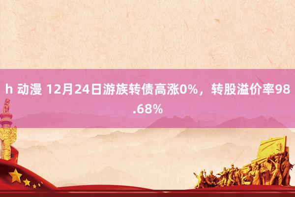 h 动漫 12月24日游族转债高涨0%，转股溢价率98.68%