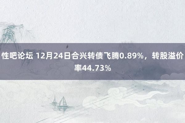 性吧论坛 12月24日合兴转债飞腾0.89%，转股溢价率44.73%