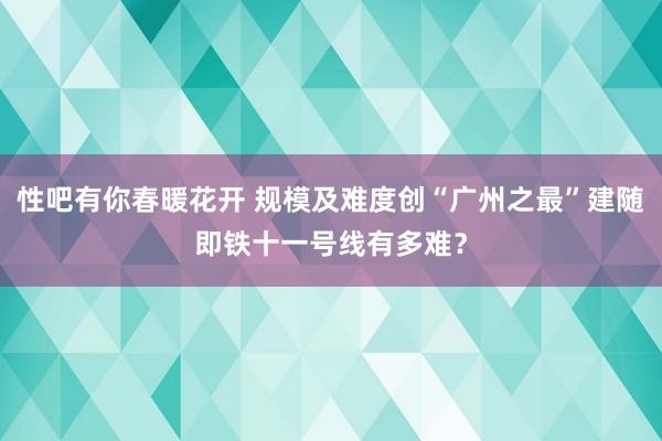 性吧有你春暖花开 规模及难度创“广州之最”建随即铁十一号线有多难？