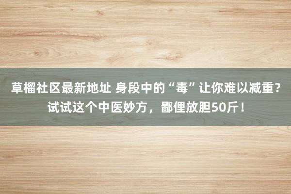 草榴社区最新地址 身段中的“毒”让你难以减重？试试这个中医妙方，鄙俚放胆50斤！