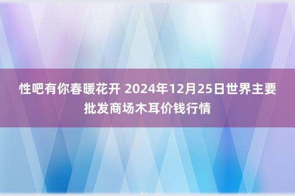 性吧有你春暖花开 2024年12月25日世界主要批发商场木耳价钱行情