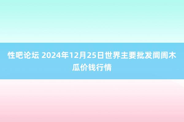 性吧论坛 2024年12月25日世界主要批发阛阓木瓜价钱行情