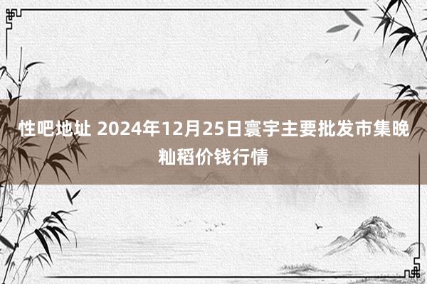 性吧地址 2024年12月25日寰宇主要批发市集晚籼稻价钱行情