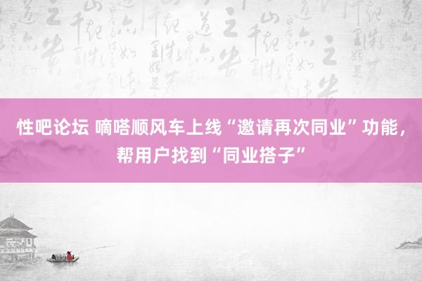 性吧论坛 嘀嗒顺风车上线“邀请再次同业”功能，帮用户找到“同业搭子”