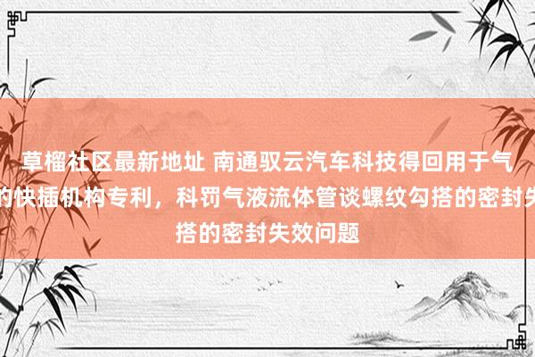 草榴社区最新地址 南通驭云汽车科技得回用于气路勾搭的快插机构专利，科罚气液流体管谈螺纹勾搭的密封失效问题