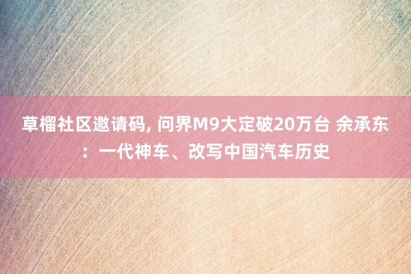 草榴社区邀请码， 问界M9大定破20万台 余承东：一代神车、改写中国汽车历史