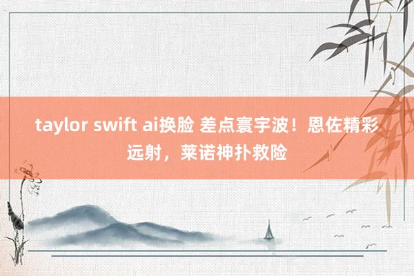 taylor swift ai换脸 差点寰宇波！恩佐精彩远射，莱诺神扑救险