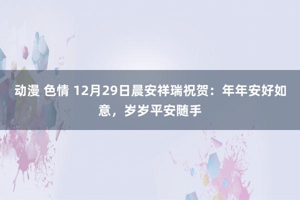 动漫 色情 12月29日晨安祥瑞祝贺：年年安好如意，岁岁平安随手