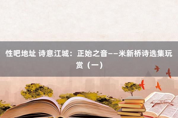 性吧地址 诗意江城：正始之音——米新桥诗选集玩赏（一）