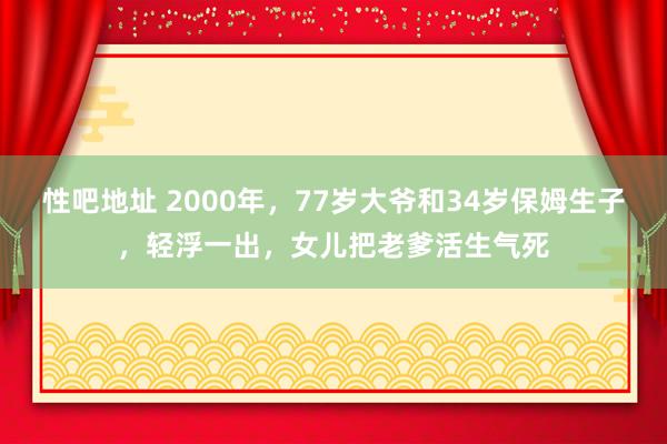 性吧地址 2000年，77岁大爷和34岁保姆生子，轻浮一出，女儿把老爹活生气死