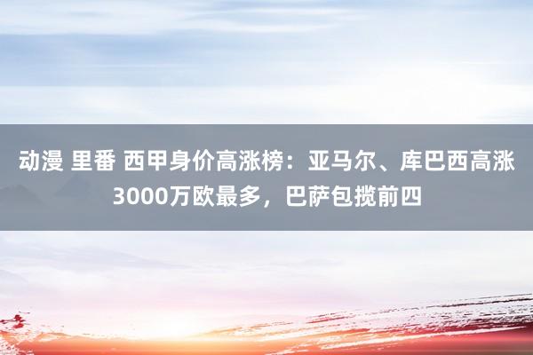 动漫 里番 西甲身价高涨榜：亚马尔、库巴西高涨3000万欧最多，巴萨包揽前四