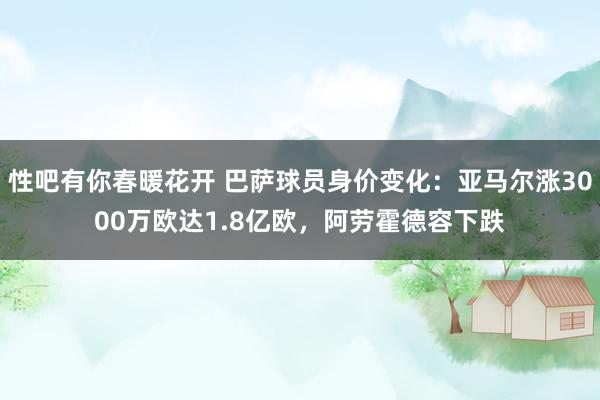 性吧有你春暖花开 巴萨球员身价变化：亚马尔涨3000万欧达1.8亿欧，阿劳霍德容下跌