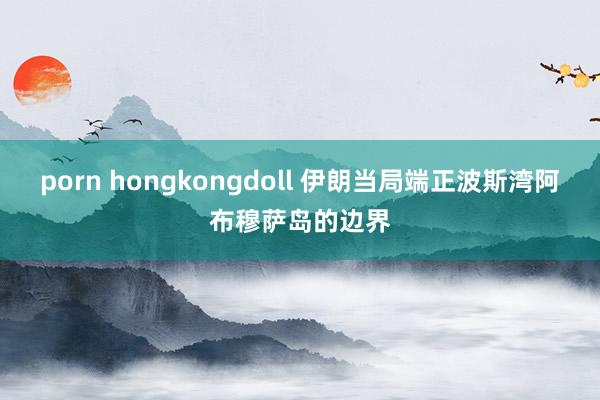 porn hongkongdoll 伊朗当局端正波斯湾阿布穆萨岛的边界