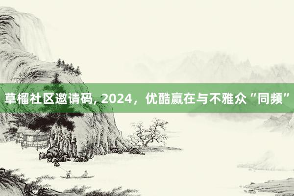 草榴社区邀请码， 2024，优酷赢在与不雅众“同频”