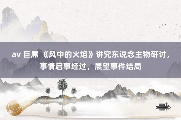 av 巨屌 《风中的火焰》讲究东说念主物研讨，事情启事经过，展望事件结局