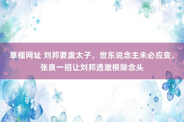 草榴网址 刘邦要废太子，世东说念主未必应变，张良一招让刘邦透澈根除念头