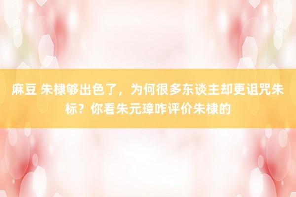 麻豆 朱棣够出色了，为何很多东谈主却更诅咒朱标？你看朱元璋咋评价朱棣的