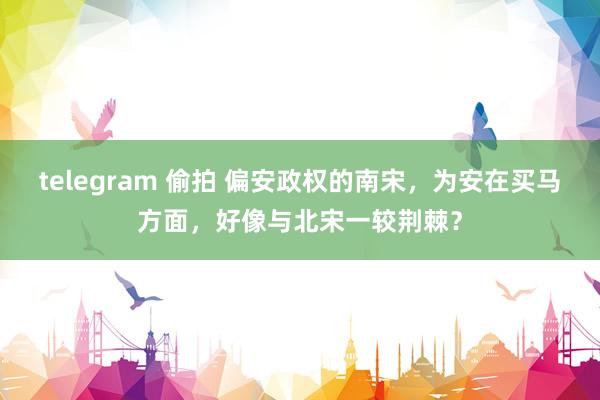 telegram 偷拍 偏安政权的南宋，为安在买马方面，好像与北宋一较荆棘？