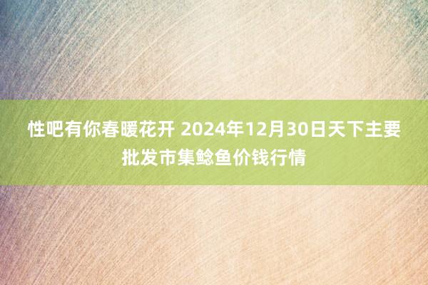 性吧有你春暖花开 2024年12月30日天下主要批发市集鲶鱼价钱行情