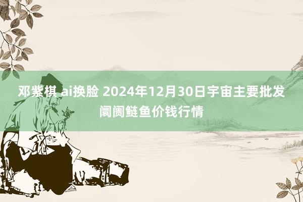 邓紫棋 ai换脸 2024年12月30日宇宙主要批发阛阓鲢鱼价钱行情