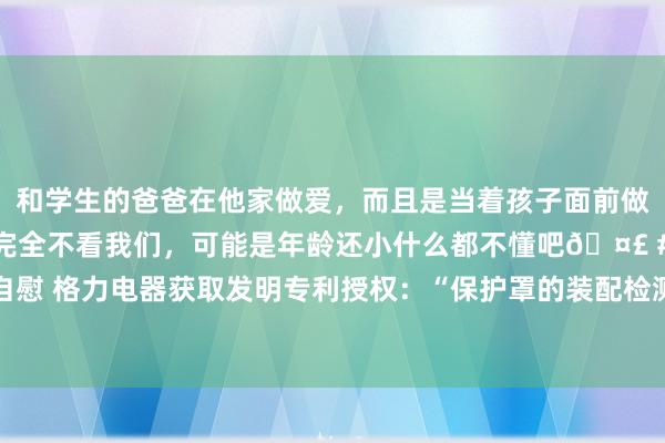 和学生的爸爸在他家做爱，而且是当着孩子面前做爱，太刺激了，孩子完全不看我们，可能是年龄还小什么都不懂吧🤣 #同城 #文爱 #自慰 格力电器获取发明专利授权：“保护罩的装配检测要领、安装、可读存储介质和空调器”