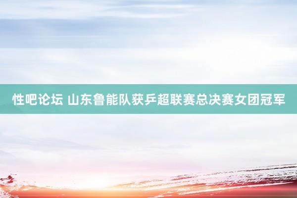 性吧论坛 山东鲁能队获乒超联赛总决赛女团冠军