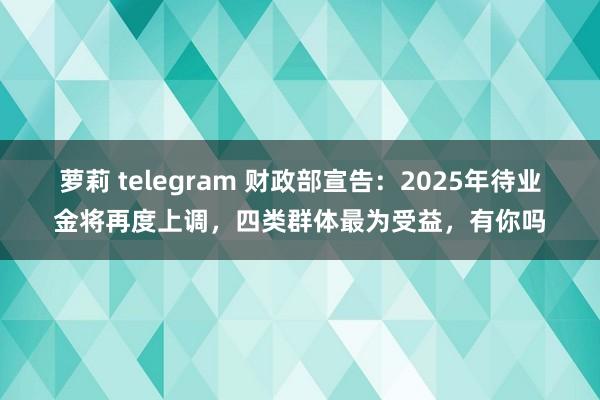 萝莉 telegram 财政部宣告：2025年待业金将再度上调，四类群体最为受益，有你吗