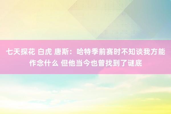 七天探花 白虎 唐斯：哈特季前赛时不知谈我方能作念什么 但他当今也曾找到了谜底