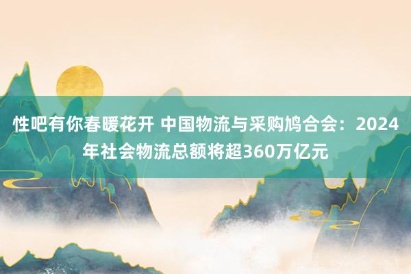 性吧有你春暖花开 中国物流与采购鸠合会：2024年社会物流总额将超360万亿元