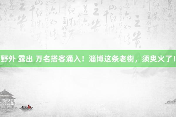 野外 露出 万名搭客涌入！淄博这条老街，须臾火了！