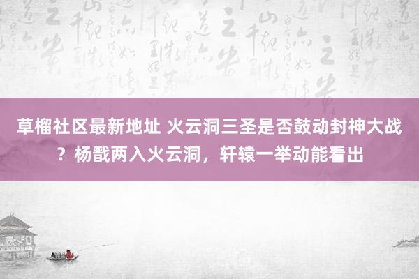 草榴社区最新地址 火云洞三圣是否鼓动封神大战？杨戬两入火云洞，轩辕一举动能看出