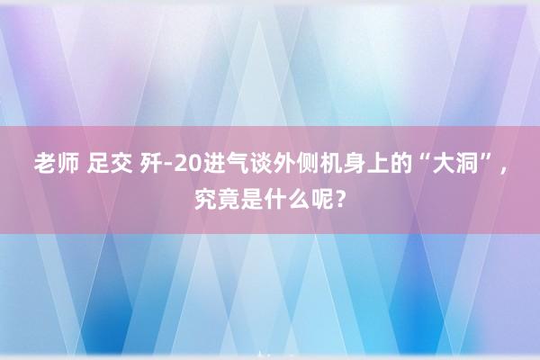 老师 足交 歼-20进气谈外侧机身上的“大洞”，究竟是什么呢？