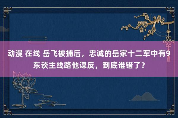 动漫 在线 岳飞被捕后，忠诚的岳家十二军中有9东谈主线路他谋反，到底谁错了？