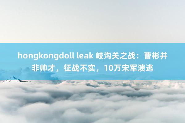 hongkongdoll leak 岐沟关之战：曹彬并非帅才，征战不实，10万宋军溃逃