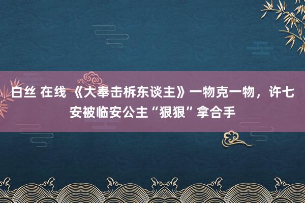 白丝 在线 《大奉击柝东谈主》一物克一物，许七安被临安公主“狠狠”拿合手