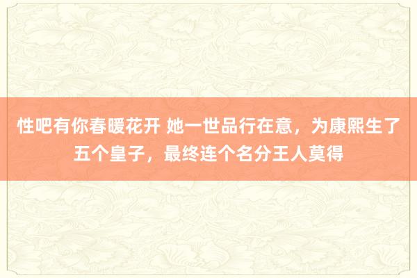 性吧有你春暖花开 她一世品行在意，为康熙生了五个皇子，最终连个名分王人莫得