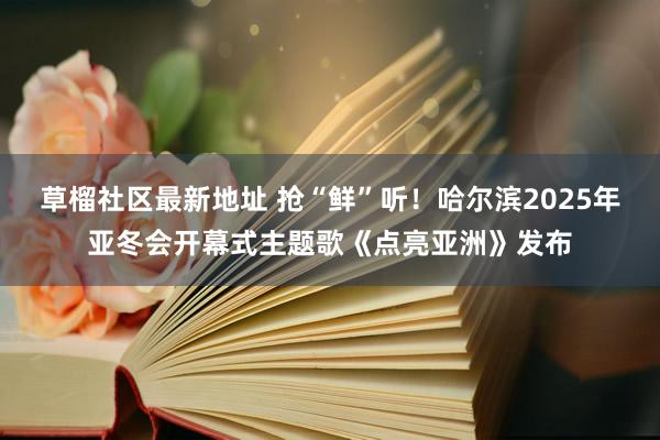 草榴社区最新地址 抢“鲜”听！哈尔滨2025年亚冬会开幕式主题歌《点亮亚洲》发布